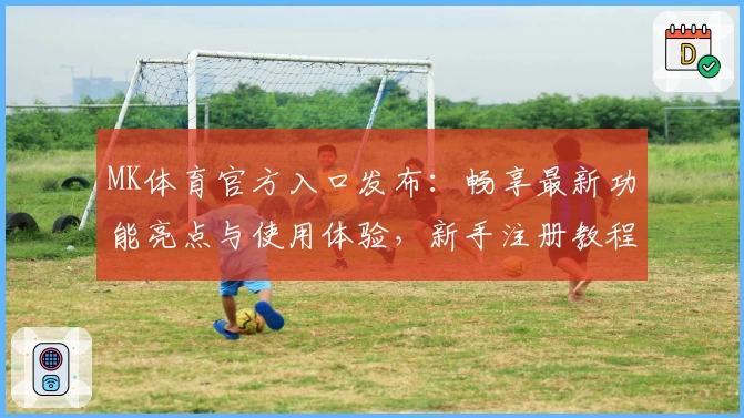 MK体育官方入口发布：畅享最新功能亮点与使用体验，新手注册教程全攻略