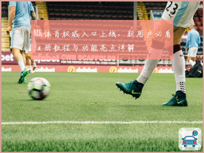 MK体育权威入口上线，新用户必看注册教程与功能亮点详解