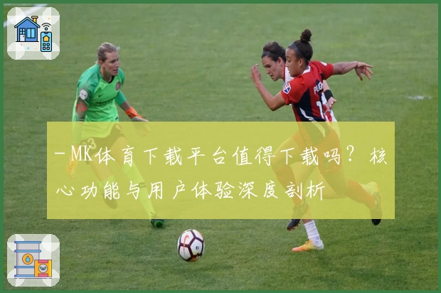 - MK体育下载平台值得下载吗？核心功能与用户体验深度剖析