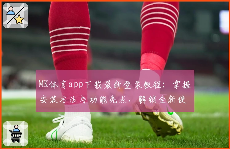 MK体育app下载最新登录教程：掌握安装方法与功能亮点，解锁全新使用体验