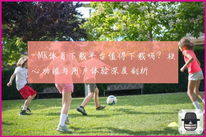 - MK体育下载平台值得下载吗？核心功能与用户体验深度剖析