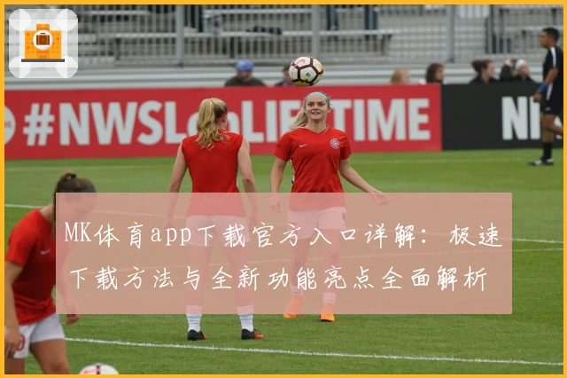 MK体育app下载官方入口详解:极速下载方法与全新功能亮点全面解析