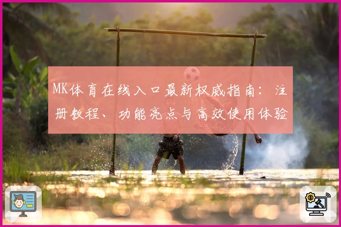 MK体育在线入口最新权威指南：注册教程、功能亮点与高效使用体验详解