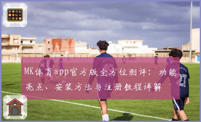 MK体育app官方版全方位测评：功能亮点、安装方法与注册教程详解